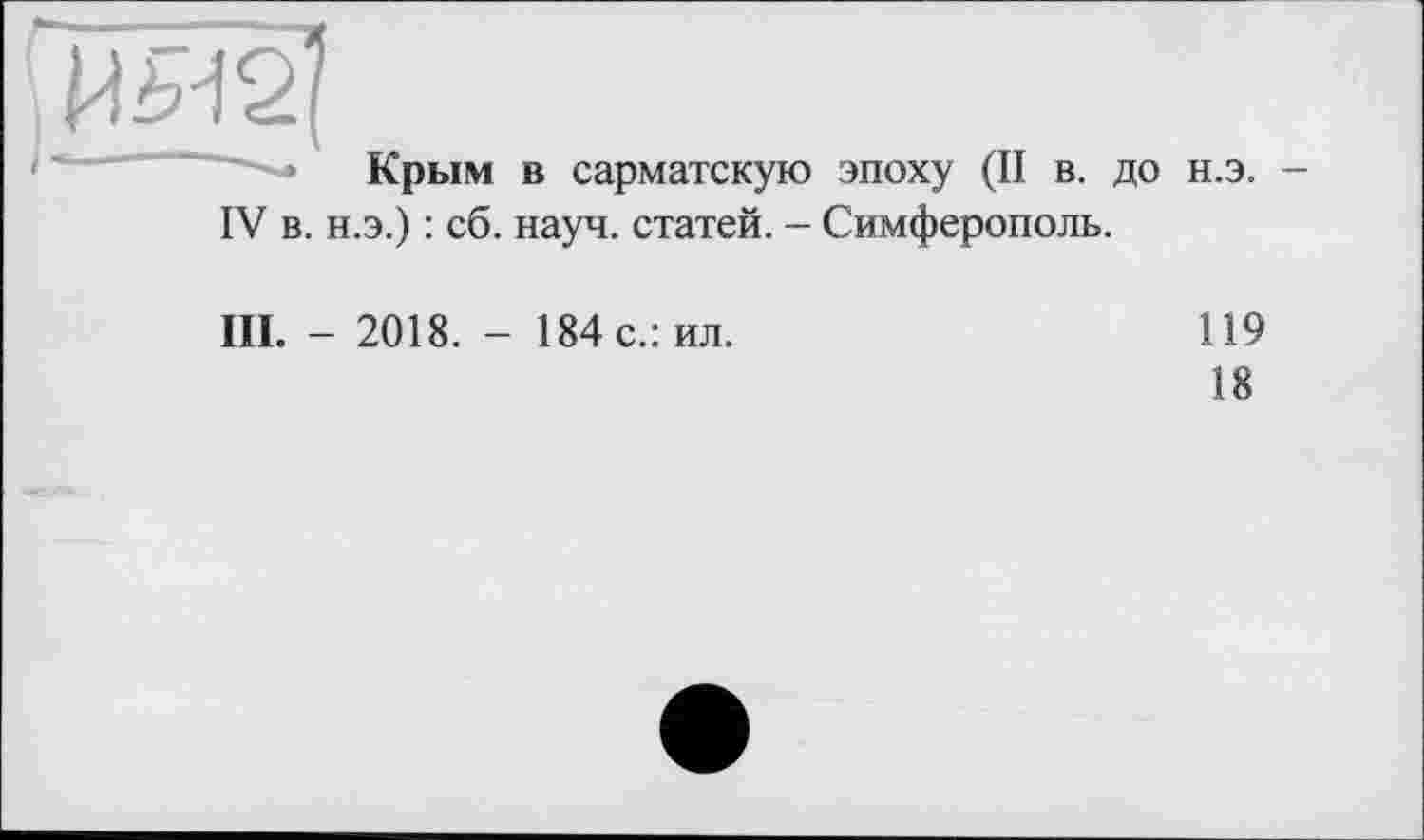 ﻿І -------------------------
Крым в сарматскую эпоху (II в. до н.э. -
IV в. н.э.) : сб. науч, статей. - Симферополь.
III. - 2018. - 184 с.: ил.
119
18